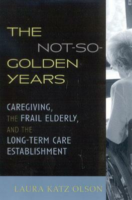 The Not-So-Golden Years: Caregiving, the Frail Elderly, and the Long-Term Care Establishment by Laura Katz Olson