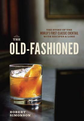 The Old-Fashioned: The Story of the World's First Classic Cocktail, with Recipes and Lore by Robert Simonson