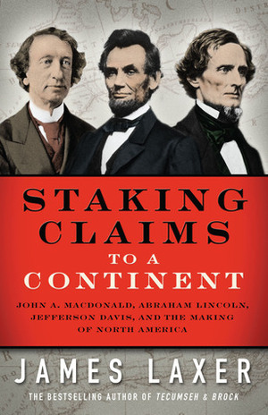 Staking Claims to a Continent: John A. Macdonald, Abraham Lincoln, Jefferson Davis, and the Making of North America by James Laxer