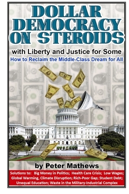 Dollar Democracy on Steroids: with Liberty and Justice for Some; How to Reclaim the Middle-Class Dream for All by Peter Mathews