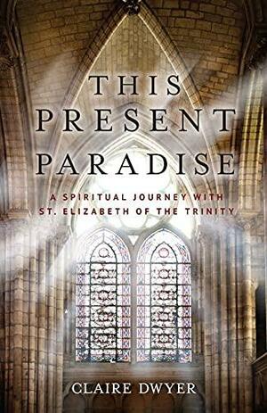 This Present Paradise: A Spiritual Journey with St. Elizabeth of the Trinity by Claire Dwyer