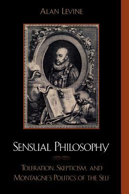 Sensual Philosophy: Toleration, Skepticism, and Montaigne's Politics of the Self by Alan Levine