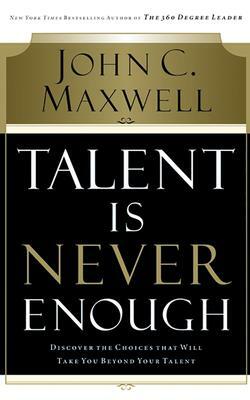 Talent Is Never Enough: Discover the Choices That Will Take You Beyond Your Talent by John C. Maxwell