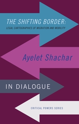 The Shifting Border: Legal Cartographies of Migration and Mobility: Ayelet Shachar in Dialogue by Ayelet Shachar