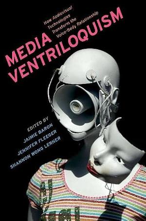 Media Ventriloquism: How Audiovisual Technologies Transform the Voice-body Relationship by Jennifer Fleeger, Jaimie Baron, Shannon Wong Lerner