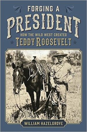 Forging a President: How the Wild West Created Teddy Roosevelt by William Hazelgrove