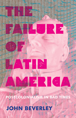 The Failure of Latin America: Postcolonialism in Bad Times by John Beverley
