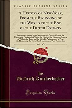 A History of New-York, from the Beginning of the World to the End of the Dutch Dynasty, Vol. 1 of 2: Containing, Among Many Surprising and Curious Matters, the Unutterable Ponderings of Walter the Doubter, the Disastrous Projects of William the Testy, and by Diedrich Knickerbocker