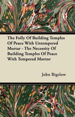 The Folly Of Building Temples Of Peace With Untempered Mortar - The Necessity Of Building Temples Of Peace With Tempered Mortor by John Bigelow