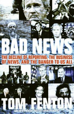 Bad News: The Decline of Reporting, the Business of News, and the Danger to Us All by Tom Fenton