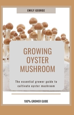 Growing Oyster Mushroom: The essential grower guide to cultivate oyster mushroom by Emily George