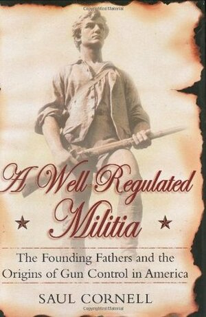 A Well-Regulated Militia: The Founding Fathers and the Origins of Gun Control in America by Saul T. Cornell