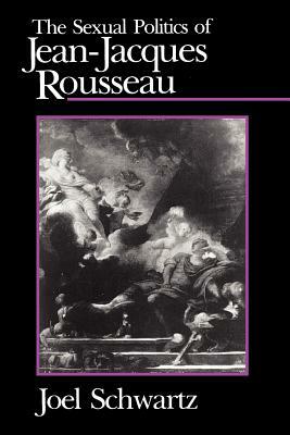 The Sexual Politics of Jean-Jacques Rousseau by Joel Schwartz