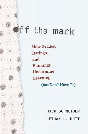 Off the Mark: How Grades, Ratings, and Rankings Undermine Learning (but Don't Have To) by Ethan L. Hutt, Jack Schneider