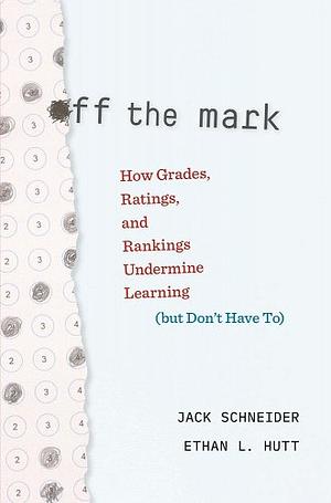 Off the Mark: How Grades, Ratings, and Rankings Undermine Learning (but Don't Have To) by Jack Schneider, Ethan L. Hutt