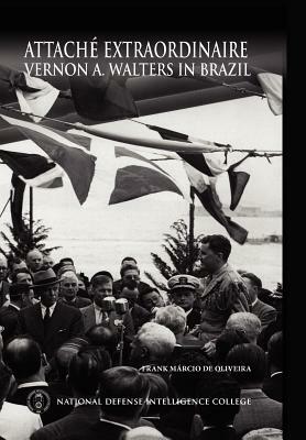 Attache Extraordinaire: Vernon A. Walters in Brazil by Frank Marcio De Oliveira, National Defense Intelligence College