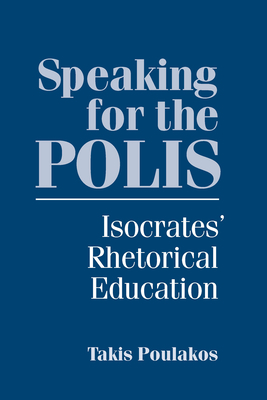 Speaking for the Polis: Isocrates' Rhetorical Education by Takis Poulakos