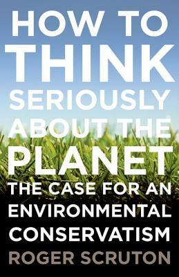 How to Think Seriously about the Planet: The Case for an Environmental Conservatism by Roger Scruton