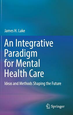 An Integrative Paradigm for Mental Health Care: Ideas and Methods Shaping the Future by James H. Lake