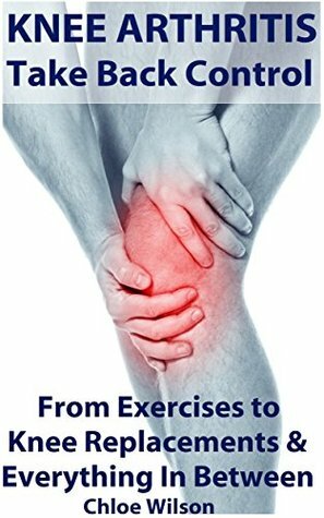 Knee Arthritis: Take Back Control: From Exercises to Knee Replacements & Everything In Between by Chloe Wilson