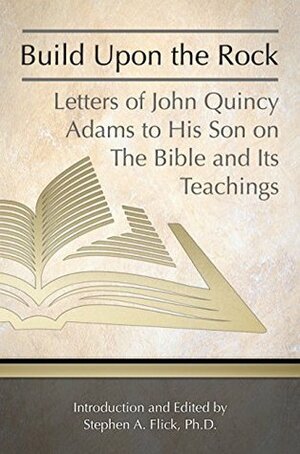 Build Upon the Rock: Letters of John Quincy Adams to His Son on the Bible and Its Teachings by Stephen Flick, John Adams