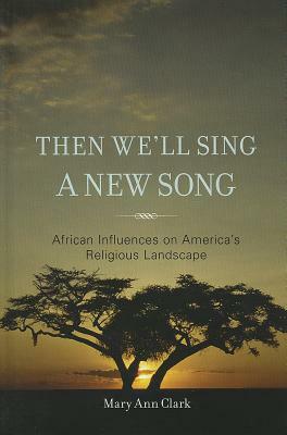 Then We'll Sing a New Song: African Influences on America's Religious Landscape by Mary Ann Clark