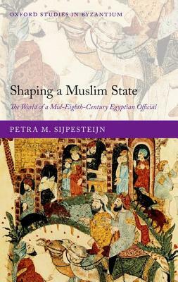 Shaping a Muslim State: The World of a Mid-Eighth-Century Egyptian Official by Petra M. Sijpesteijn