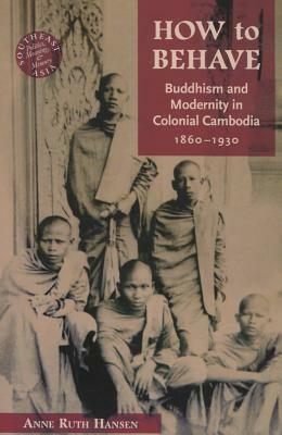 How to Behave: Buddhism and Modernity in Colonial Cambodia, 1860-1930 by Anne Ruth Hansen