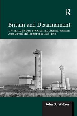 Britain and Disarmament: The UK and Nuclear, Biological and Chemical Weapons Arms Control and Programmes 1956-1975 by John R. Walker
