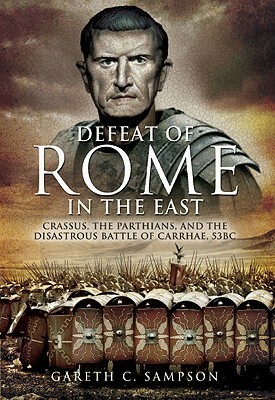 The Defeat of Rome in the East: Crassus, the Parthians, and the Disastrous Battle of Carrhae, 53 BC by Gareth C. Sampson