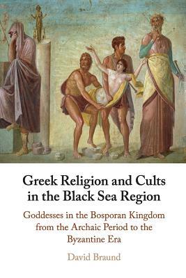 Greek Religion and Cults in the Black Sea Region: Goddesses in the Bosporan Kingdom from the Archaic Period to the Byzantine Era by David Braund