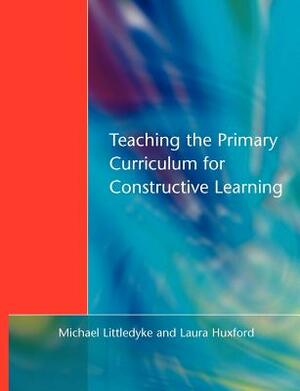 Teaching the Primary Curriculum for Constructive Learning by Michael Littledyke, Laura Huxford