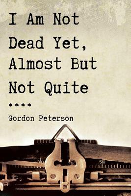 I Am Not Dead Yet, Almost But Not Quite by Gordon Peterson