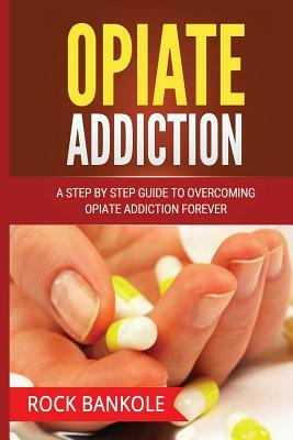 Opiate Addiction: A Step by Step Guide to Overcoming Opiate Addiction Forever by Rock Bankole