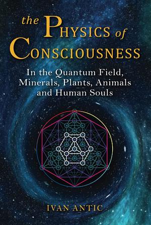 The Physics of Consciousness: In the Quantum Field, Minerals, Plants, Animals and Human Souls by Ivan Antic