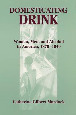 Domesticating Drink: Women, Men, and Alcohol in America, 1870-1940 by Catherine Gilbert Murdock