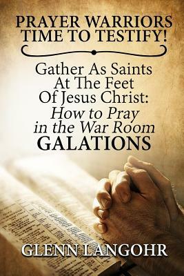 Prayer Warriors Time To Testify! Gather As Saints At The Feet Of Jesus Christ: How To Pray In The War Room GALATIONS by Glenn Langohr