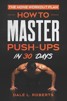 The Home Workout Plan: How to Master Push-Ups in 30 Days by Dale L. Roberts