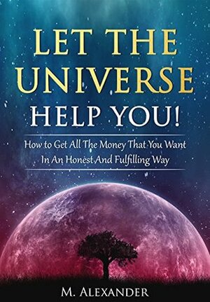 Let The Universe Help You!: How to Get All The Money That You Want In An Honest And Fulfilling Way (Manifestation the subconscious mind Book 1) by M. Alexander