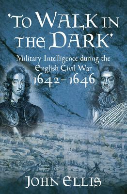To Walk in the Dark: Military Intelligence in the English Civil War, 1642-1646 by John Ellis