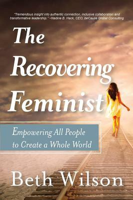 The Recovering Feminist: Empowering All People to Create a Whole World by Beth Wilson