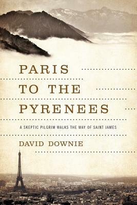 Paris to the Pyrenees: A Skeptic Pilgrim Walks the Way of Saint James by David Downie