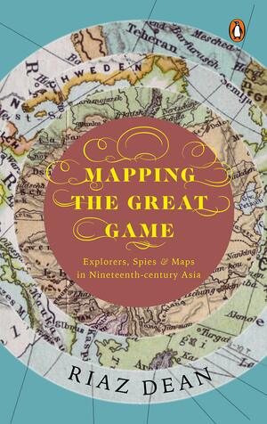 Mapping the Great Game : Explorers, Spies and Maps in Nineteenth-Century Asia by Riaz Dean