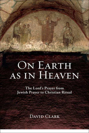 On Earth as in Heaven: The Lord's Prayer from Jewish Prayer to Christian Ritual by David K. Clark