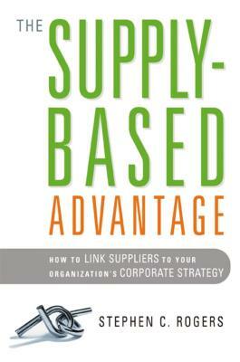 The Supply-Based Advantage: How to Link Suppliers to Your Organization's Corporate Strategy by Stephen Rogers