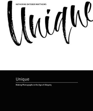 Unique: Making Photographs in the Age of Ubiquity by Katherine Oktober Matthews