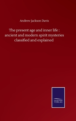 The present age and inner life: ancient and modern spirit mysteries classified and explained by Andrew Jackson Davis