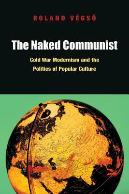 The Naked Communist: Cold War Modernism and the Politics of Popular Culture by Roland Végs&#337;