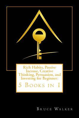 Rich Habits, Passive Income, Creative Thinking, Persuasion, and Investing for Beginner: 5 Books in 1 by Bruce Walker