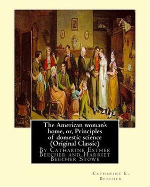 The American woman's home, or, Principles of domestic science (Original Classic): being a guide to the formation and maintenance of economical, health by Catharine E. Beecher, Harriet Beecher Stowe